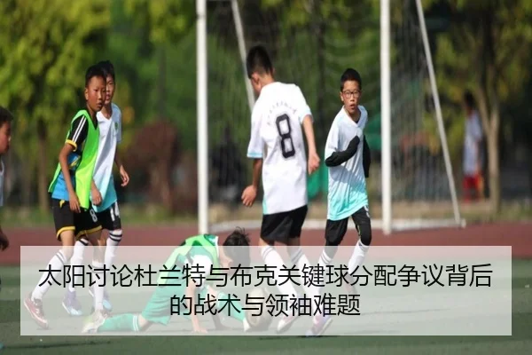 太阳讨论杜兰特与布克关键球分配争议背后的战术与领袖难题