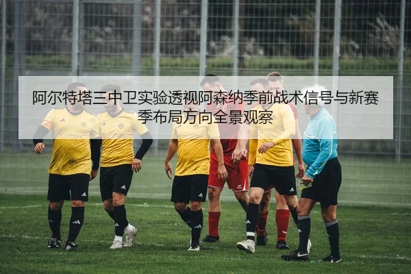 阿尔特塔三中卫实验透视阿森纳季前战术信号与新赛季布局方向全景观察