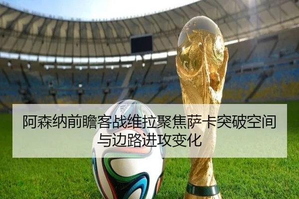 阿森纳前瞻客战维拉聚焦萨卡突破空间与边路进攻变化