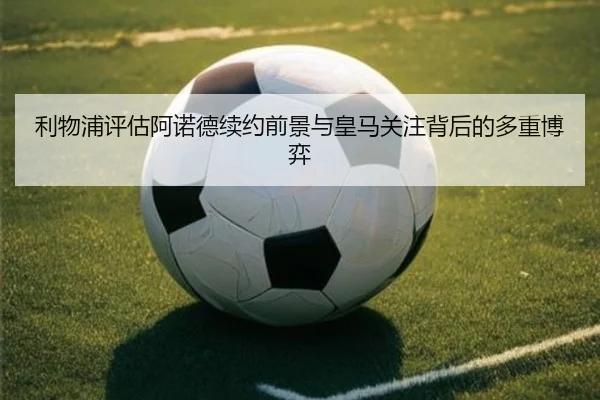利物浦评估阿诺德续约前景与皇马关注背后的多重博弈
