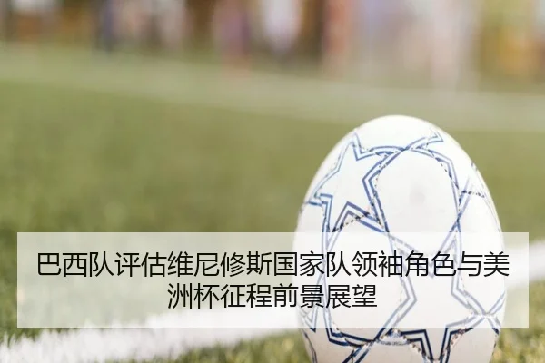 巴西队评估维尼修斯国家队领袖角色与美洲杯征程前景展望