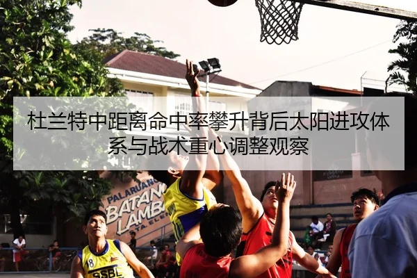 杜兰特中距离命中率攀升背后太阳进攻体系与战术重心调整观察